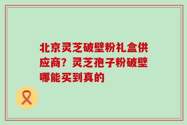 北京灵芝破壁粉礼盒供应商？灵芝孢子粉破壁哪能买到真的