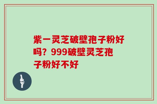 紫一灵芝破壁孢子粉好吗？999破壁灵芝孢子粉好不好