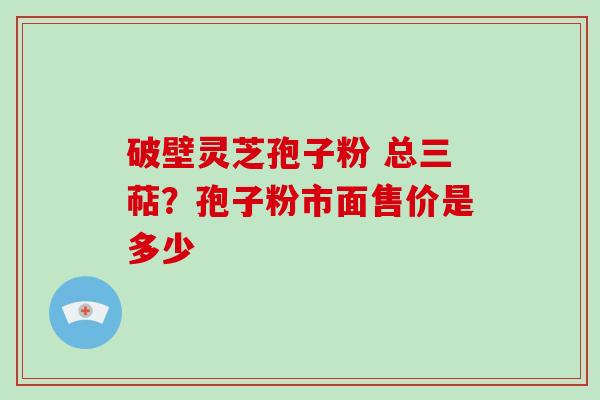 破壁灵芝孢子粉 总三萜？孢子粉市面售价是多少