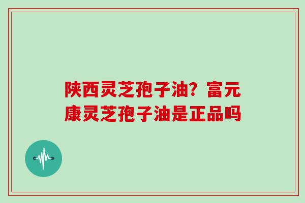 陕西灵芝孢子油？富元康灵芝孢子油是正品吗