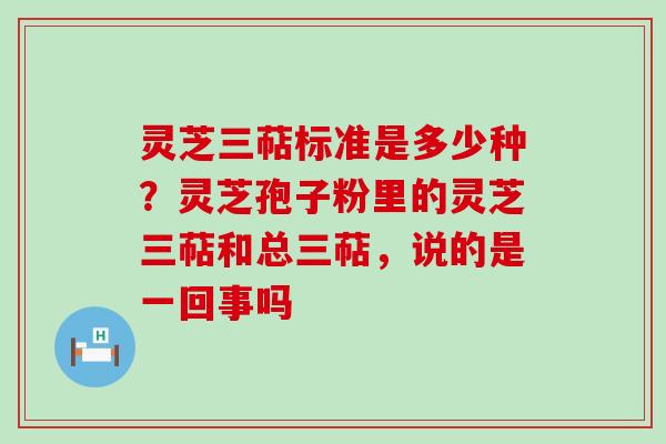 灵芝三萜标准是多少种？灵芝孢子粉里的灵芝三萜和总三萜，说的是一回事吗