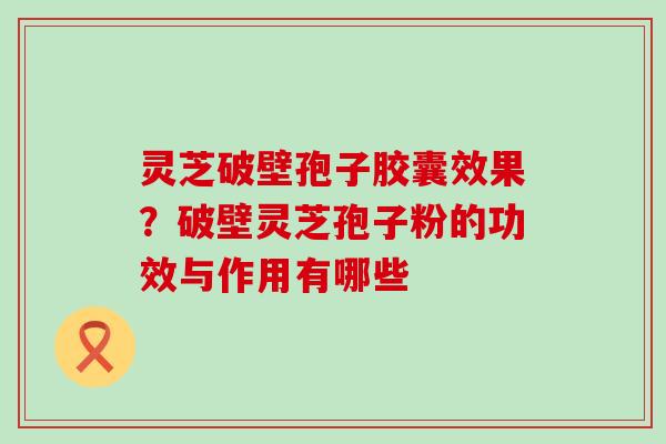 灵芝破壁孢子胶囊效果？破壁灵芝孢子粉的功效与作用有哪些