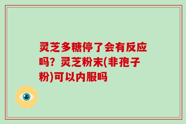 灵芝多糖停了会有反应吗？灵芝粉末(非孢子粉)可以内服吗