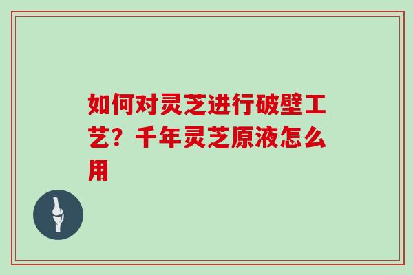 如何对灵芝进行破壁工艺？千年灵芝原液怎么用