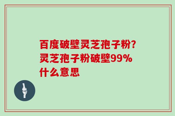 百度破壁灵芝孢子粉？灵芝孢子粉破壁99%什么意思