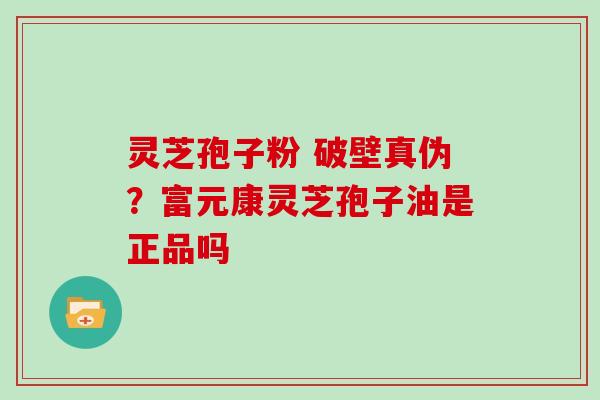 灵芝孢子粉 破壁真伪？富元康灵芝孢子油是正品吗