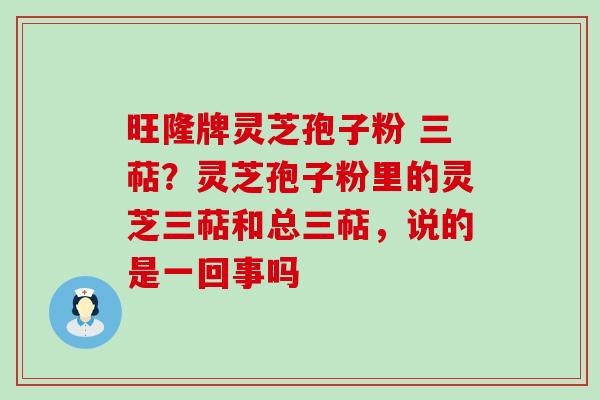 旺隆牌灵芝孢子粉 三萜？灵芝孢子粉里的灵芝三萜和总三萜，说的是一回事吗