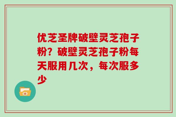 优芝圣牌破壁灵芝孢子粉？破壁灵芝孢子粉每天服用几次，每次服多少