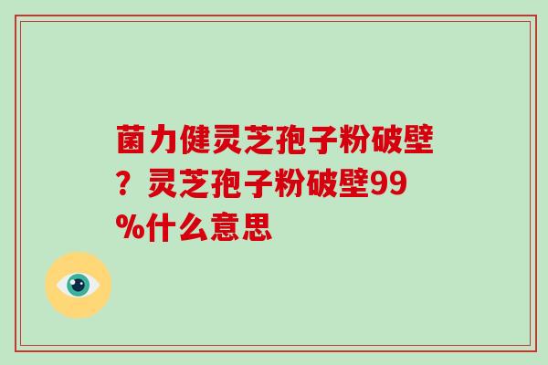 菌力健灵芝孢子粉破壁？灵芝孢子粉破壁99%什么意思