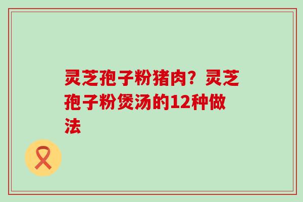 灵芝孢子粉猪肉？灵芝孢子粉煲汤的12种做法