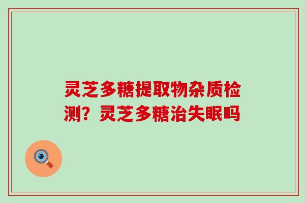 灵芝多糖提取物杂质检测？灵芝多糖吗