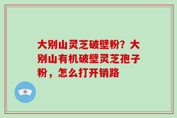 大别山灵芝破壁粉？大别山有机破壁灵芝孢子粉，怎么打开销路