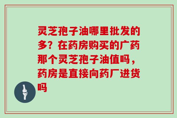 灵芝孢子油哪里批发的多？在药房购买的广药那个灵芝孢子油值吗，药房是直接向药厂进货吗