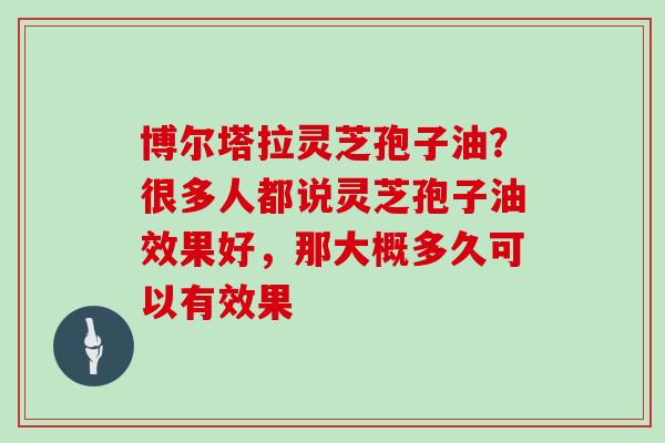 博尔塔拉灵芝孢子油？很多人都说灵芝孢子油效果好，那大概多久可以有效果