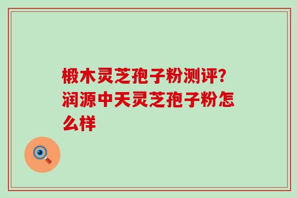 椴木灵芝孢子粉测评？润源中天灵芝孢子粉怎么样