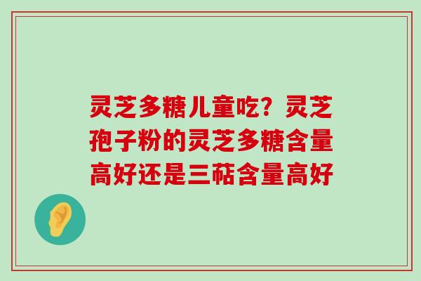 灵芝多糖儿童吃？灵芝孢子粉的灵芝多糖含量高好还是三萜含量高好