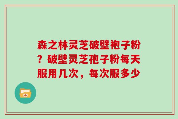 森之林灵芝破壁袍子粉？破壁灵芝孢子粉每天服用几次，每次服多少