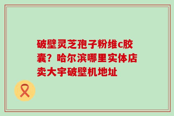 破壁灵芝孢子粉维c胶囊？哈尔滨哪里实体店卖大宇破壁机地址