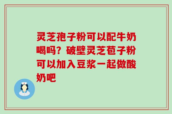 灵芝孢子粉可以配牛奶喝吗？破壁灵芝苞子粉可以加入豆浆一起做酸奶吧