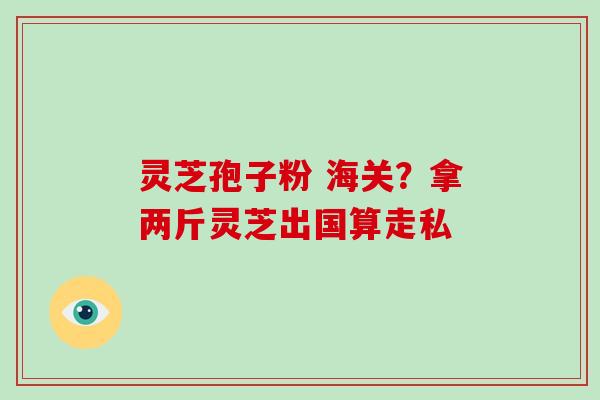 灵芝孢子粉 海关？拿两斤灵芝出国算走私