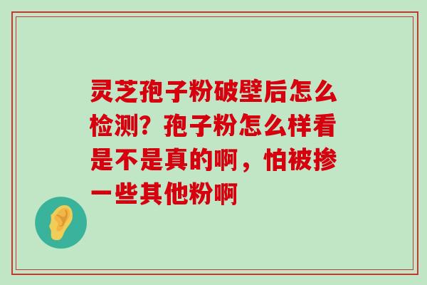 灵芝孢子粉破壁后怎么检测？孢子粉怎么样看是不是真的啊，怕被掺一些其他粉啊