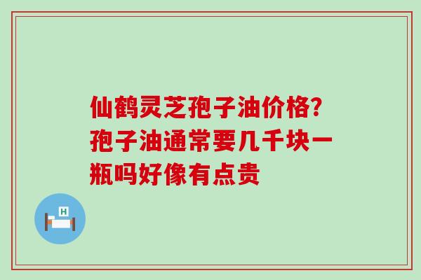 仙鹤灵芝孢子油价格？孢子油通常要几千块一瓶吗好像有点贵