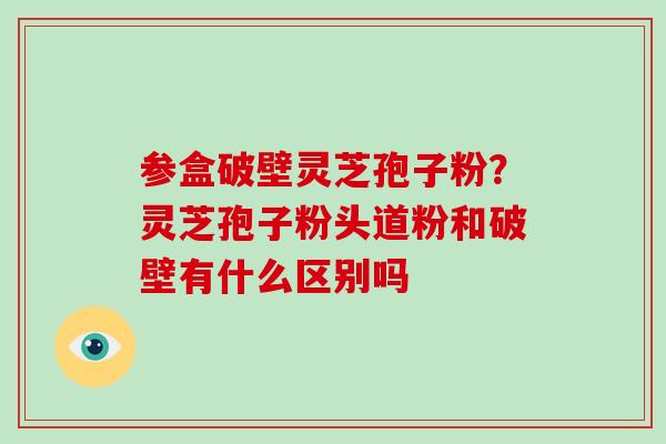 参盒破壁灵芝孢子粉？灵芝孢子粉头道粉和破壁有什么区别吗