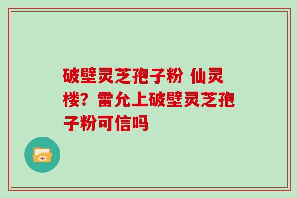 破壁灵芝孢子粉 仙灵楼？雷允上破壁灵芝孢子粉可信吗