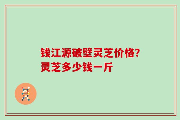 钱江源破壁灵芝价格？灵芝多少钱一斤