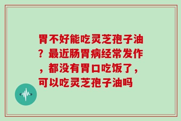 胃不好能吃灵芝孢子油？近肠胃经常发作，都没有胃口吃饭了，可以吃灵芝孢子油吗