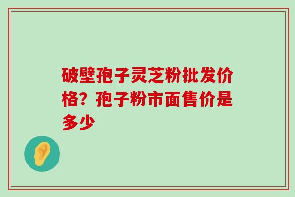 破壁孢子灵芝粉批发价格？孢子粉市面售价是多少