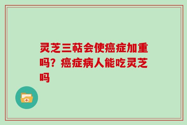 灵芝三萜会使症加重吗？症人能吃灵芝吗