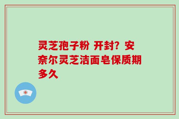 灵芝孢子粉 开封？安奈尔灵芝洁面皂保质期多久