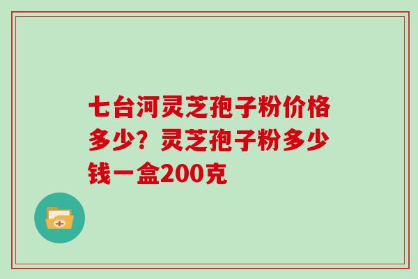 七台河灵芝孢子粉价格多少？灵芝孢子粉多少钱一盒200克