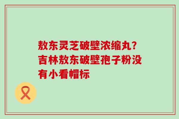 敖东灵芝破壁浓缩丸？吉林敖东破壁孢子粉没有小看帽标