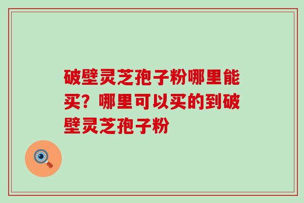 破壁灵芝孢子粉哪里能买？哪里可以买的到破壁灵芝孢子粉