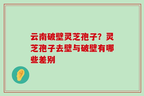 云南破壁灵芝孢子？灵芝孢子去壁与破壁有哪些差别