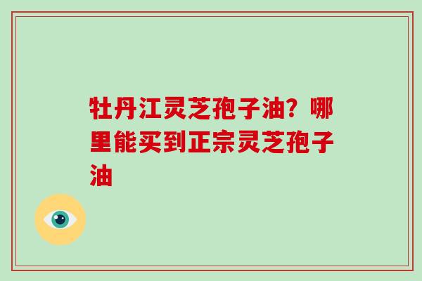 牡丹江灵芝孢子油？哪里能买到正宗灵芝孢子油