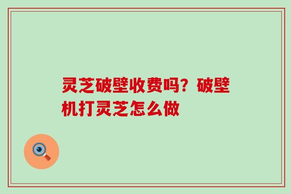 灵芝破壁收费吗？破壁机打灵芝怎么做