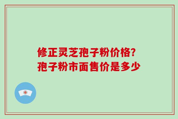 修正灵芝孢子粉价格？孢子粉市面售价是多少