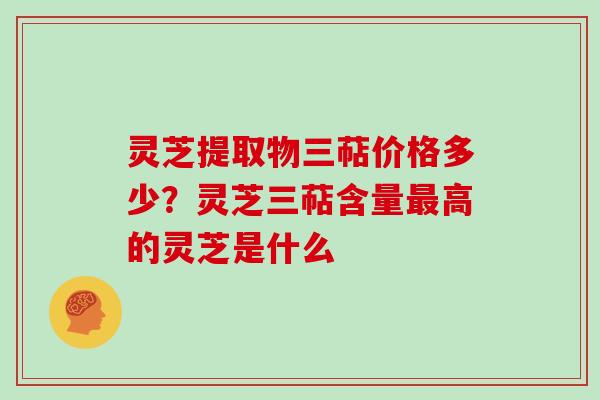 灵芝提取物三萜价格多少？灵芝三萜含量高的灵芝是什么