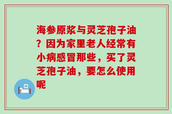 海参原浆与灵芝孢子油？因为家里老人经常有小那些，买了灵芝孢子油，要怎么使用呢