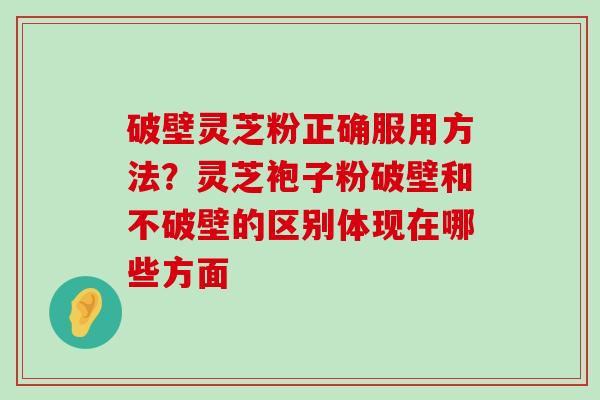 破壁灵芝粉正确服用方法？灵芝袍子粉破壁和不破壁的区别体现在哪些方面