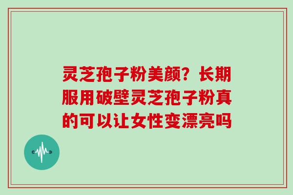 灵芝孢子粉美颜？长期服用破壁灵芝孢子粉真的可以让女性变漂亮吗