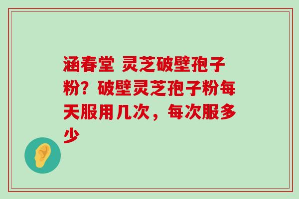 涵春堂 灵芝破壁孢子粉？破壁灵芝孢子粉每天服用几次，每次服多少