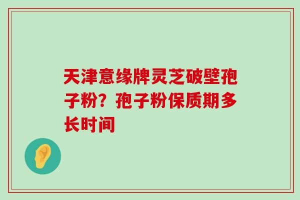 天津意缘牌灵芝破壁孢子粉？孢子粉保质期多长时间