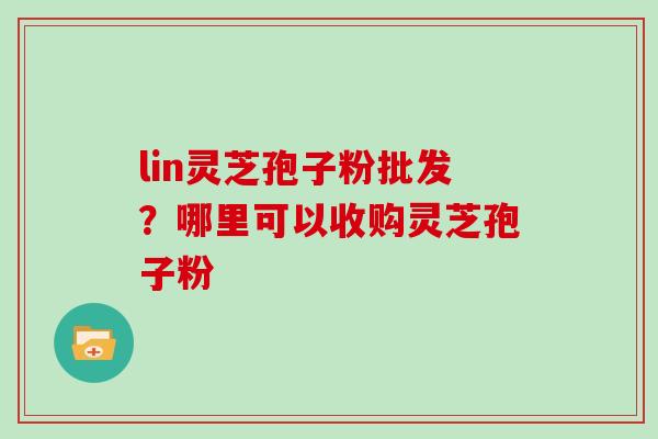 lin灵芝孢子粉批发？哪里可以收购灵芝孢子粉