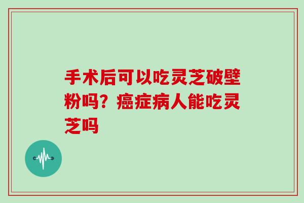 手术后可以吃灵芝破壁粉吗？症人能吃灵芝吗