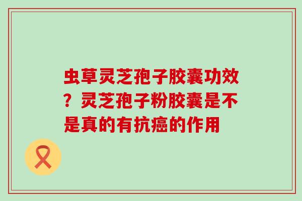 虫草灵芝孢子胶囊功效？灵芝孢子粉胶囊是不是真的有抗的作用