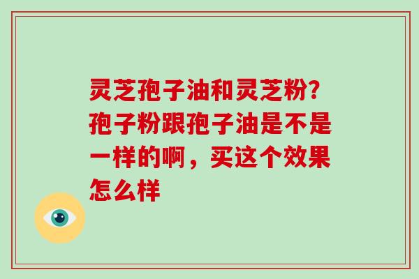 灵芝孢子油和灵芝粉？孢子粉跟孢子油是不是一样的啊，买这个效果怎么样